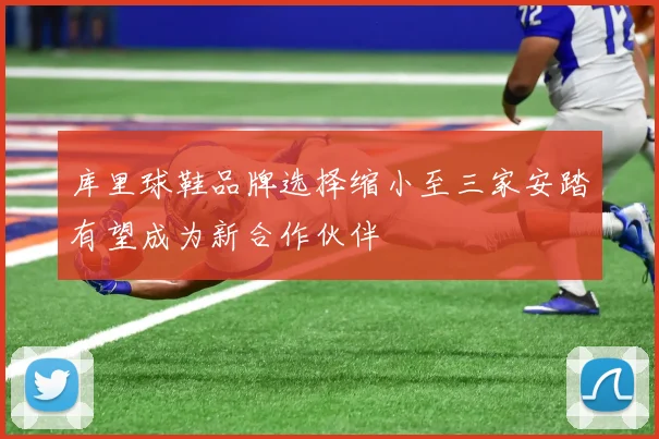 库里球鞋品牌选择缩小至三家安踏有望成为新合作伙伴