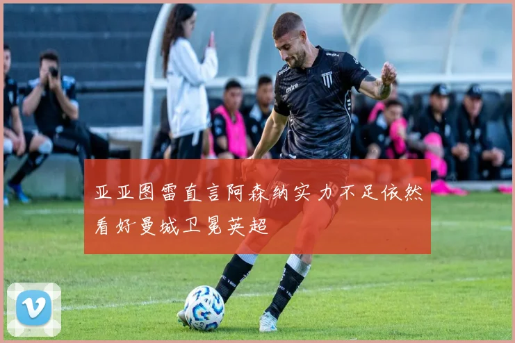 亚亚图雷直言阿森纳实力不足依然看好曼城卫冕英超