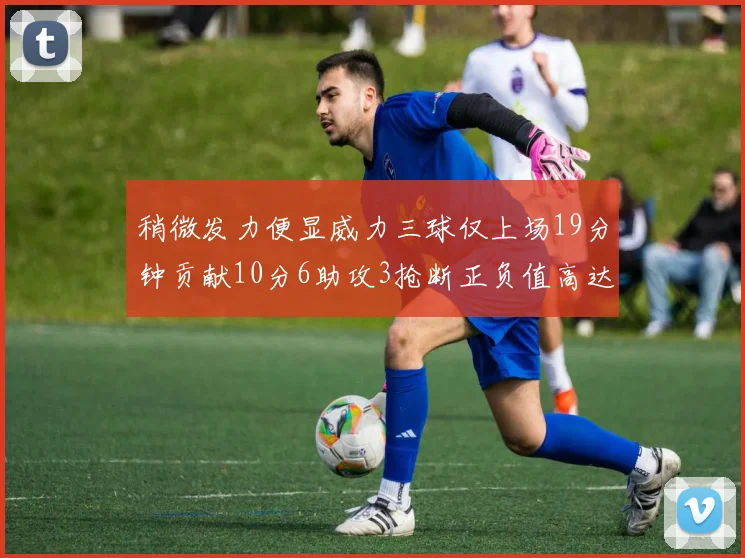 稍微发力便显威力三球仅上场19分钟贡献10分6助攻3抢断正负值高达22