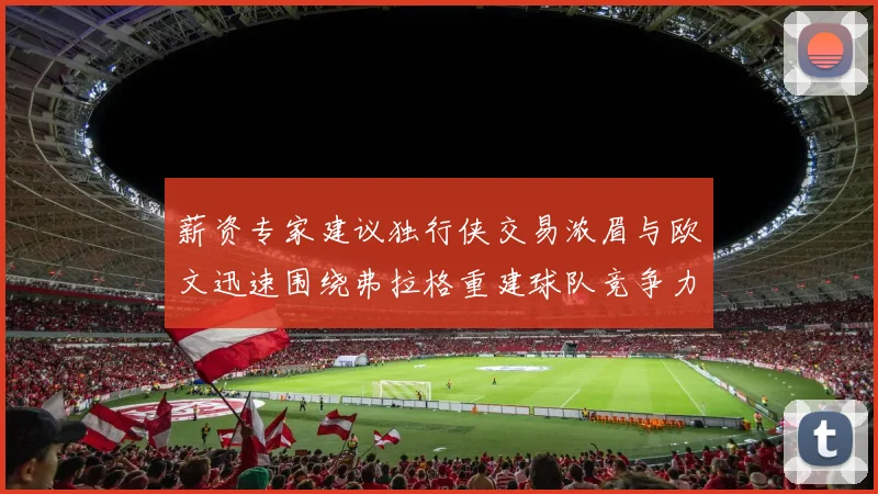 薪资专家建议独行侠交易浓眉与欧文迅速围绕弗拉格重建球队竞争力