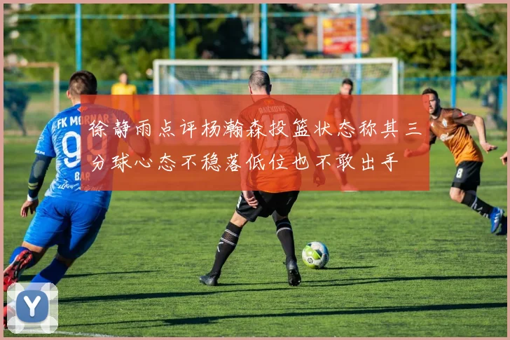 徐静雨点评杨瀚森投篮状态称其三分球心态不稳落低位也不敢出手