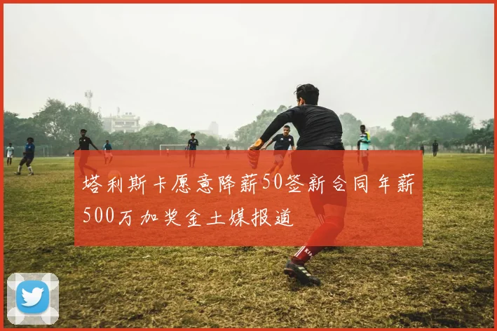 塔利斯卡愿意降薪50签新合同年薪500万加奖金土媒报道