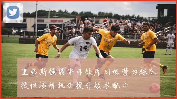 里弗斯强调字母缺席训练营为球队提供演练机会提升战术配合