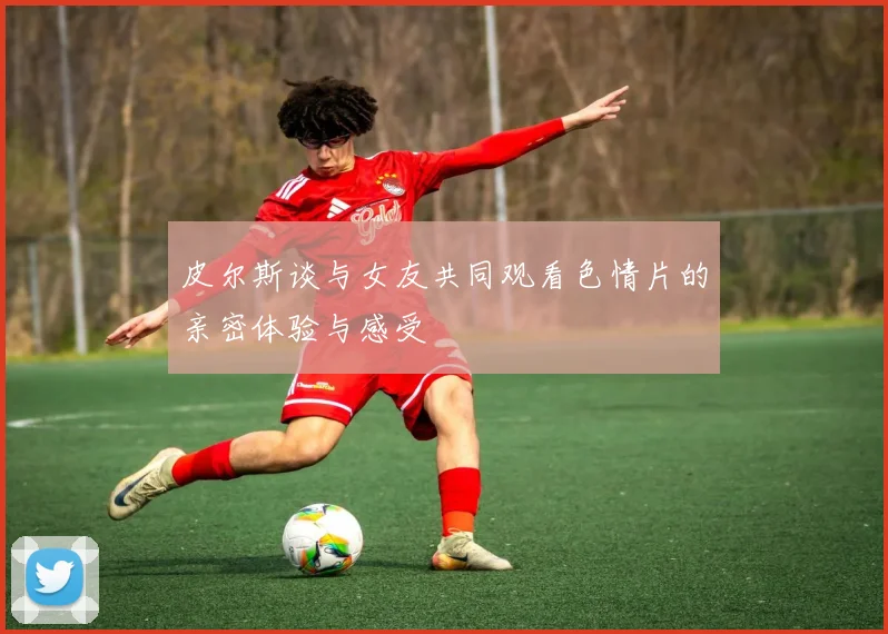 皮尔斯谈与女友共同观看色情片的亲密体验与感受