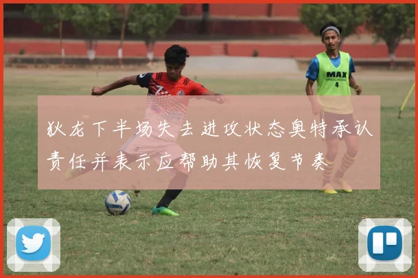 狄龙下半场失去进攻状态奥特承认责任并表示应帮助其恢复节奏