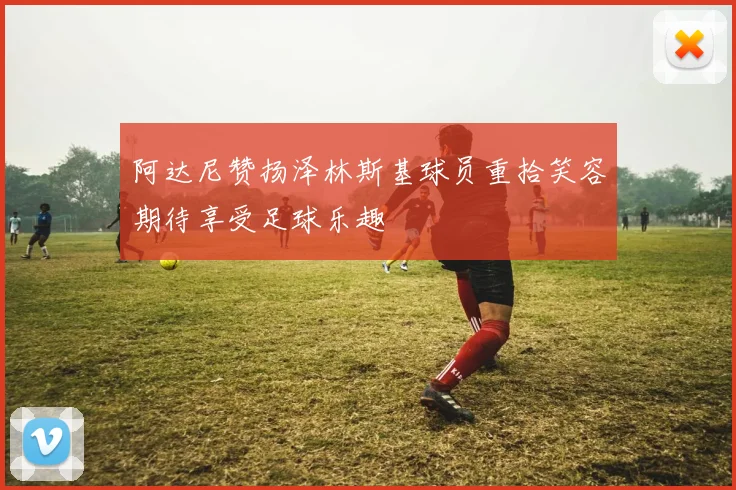 阿达尼赞扬泽林斯基球员重拾笑容期待享受足球乐趣