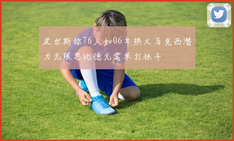 皮尔斯称76人如06年热火马克西潜力无限恩比德无需单打独斗