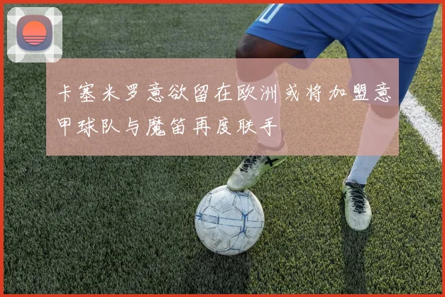 卡塞米罗意欲留在欧洲或将加盟意甲球队与魔笛再度联手