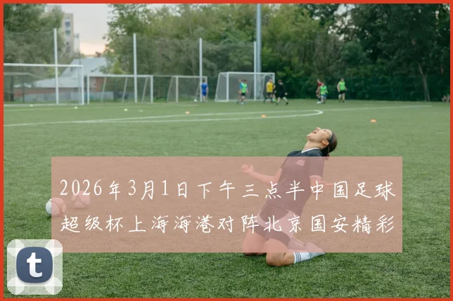 2026年3月1日下午三点半中国足球超级杯上海海港对阵北京国安精彩对决即将上演