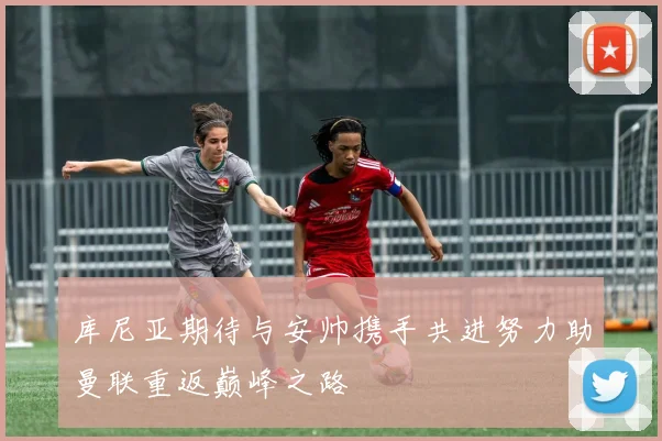库尼亚期待与安帅携手共进努力助曼联重返巅峰之路