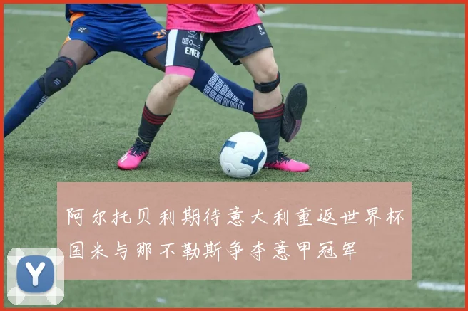 阿尔托贝利期待意大利重返世界杯国米与那不勒斯争夺意甲冠军