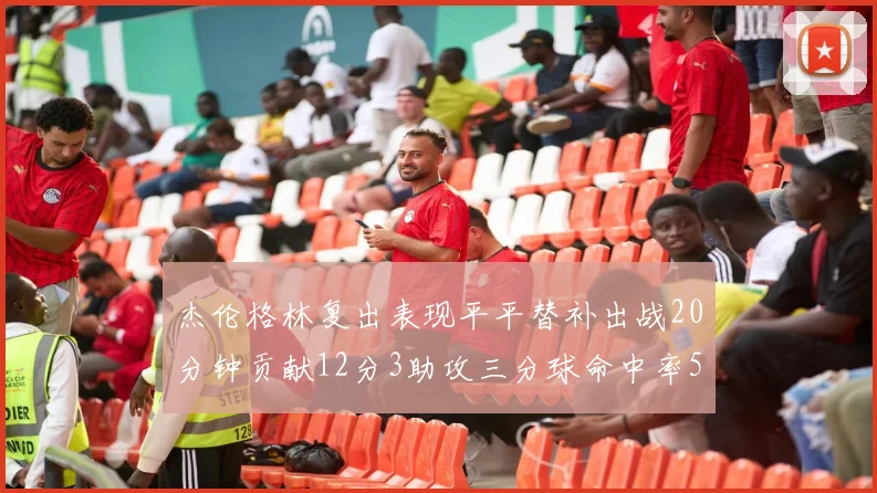 杰伦格林复出表现平平替补出战20分钟贡献12分3助攻三分球命中率50