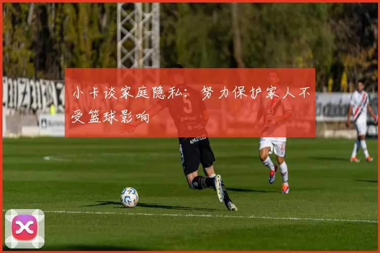 小卡谈家庭隐私：努力保护家人不受篮球影响