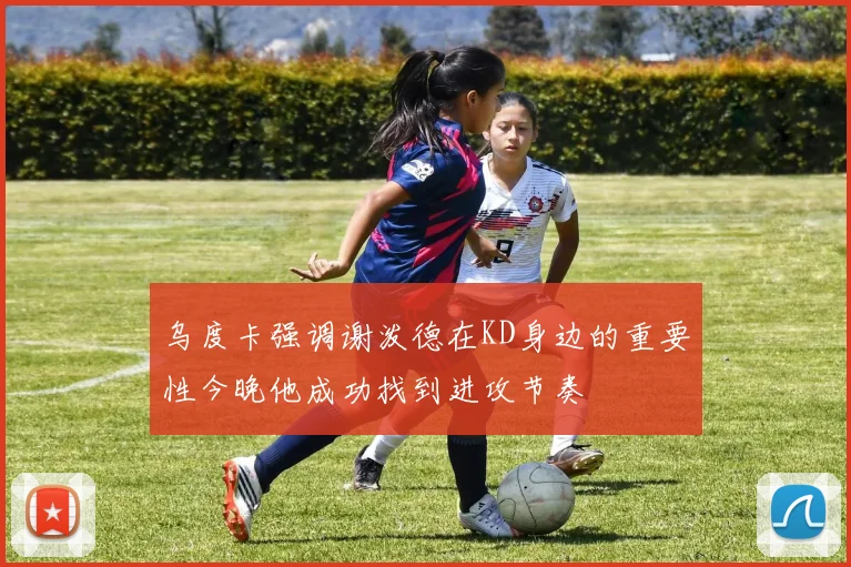 乌度卡强调谢泼德在KD身边的重要性今晚他成功找到进攻节奏
