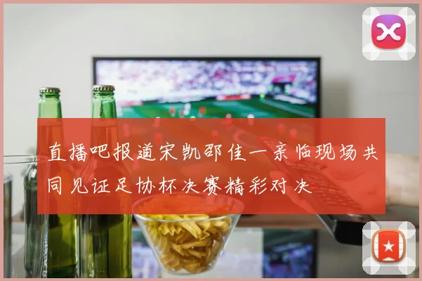 直播吧报道宋凯邵佳一亲临现场共同见证足协杯决赛精彩对决