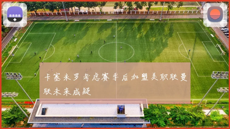卡塞米罗考虑赛季后加盟美职联曼联未来成疑