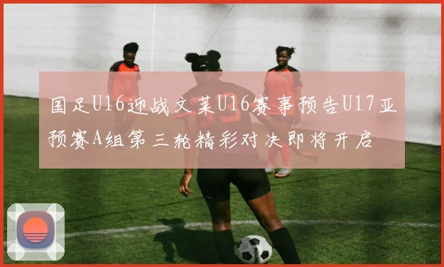 国足U16迎战文莱U16赛事预告U17亚预赛A组第三轮精彩对决即将开启