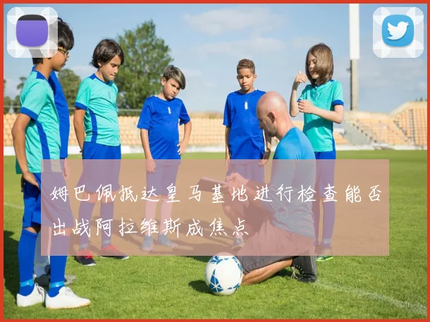 姆巴佩抵达皇马基地进行检查能否出战阿拉维斯成焦点