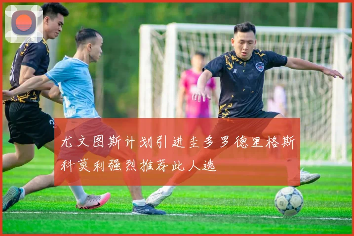 尤文图斯计划引进圭多罗德里格斯科莫利强烈推荐此人选