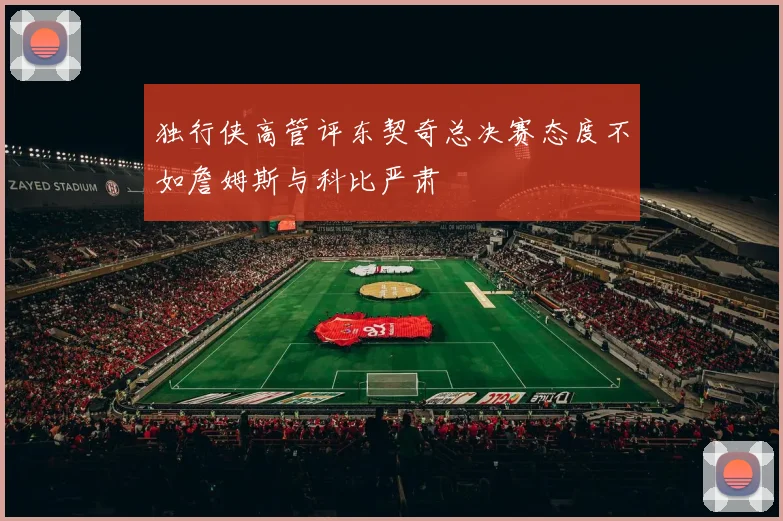 独行侠高管评东契奇总决赛态度不如詹姆斯与科比严肃