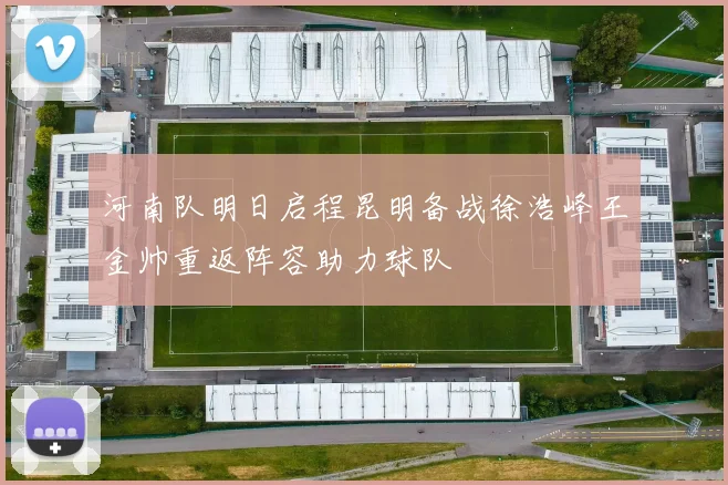 河南队明日启程昆明备战徐浩峰王金帅重返阵容助力球队