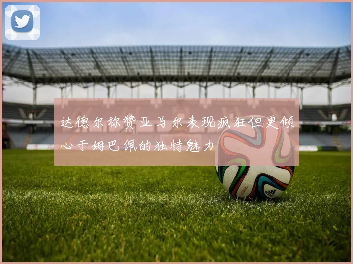 达德尔称赞亚马尔表现疯狂但更倾心于姆巴佩的独特魅力