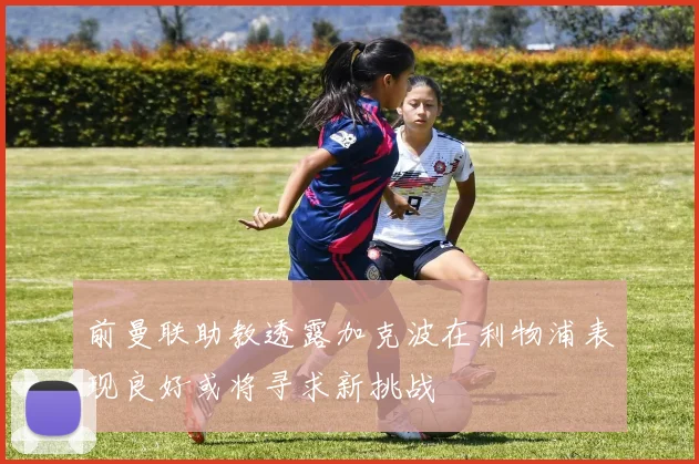 前曼联助教透露加克波在利物浦表现良好或将寻求新挑战
