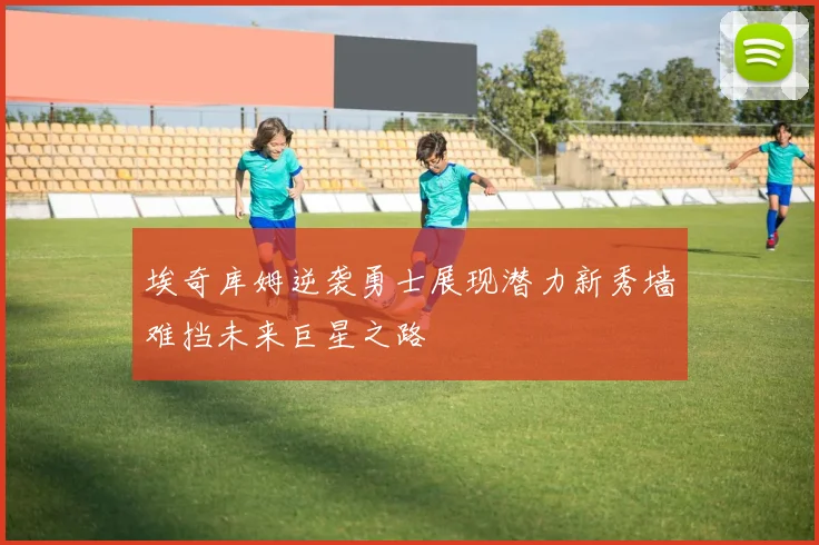 埃奇库姆逆袭勇士展现潜力新秀墙难挡未来巨星之路